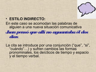 • ESTILO INDIRECTO:
En este caso se acomodan las palabras de
alguien a una nueva situación comunicativa
Juanpensóqueallí no aguantabaél dos
días.
La cita se introduce por una conjunción (“que”, “si”,
“cuándo”…) y sufren cambios las formas
pronominales, los deícticos de tiempo y espacio
y el tiempo verbal.
 