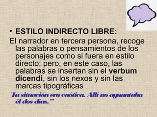 • ESTILO INDIRECTO LIBRE:
El narrador en tercera persona, recoge
las palabras o pensamientos de los
personajes como si fuera en estilo
directo; pero, en este caso, las
palabras se insertan sin el verbum
dicendi, sin los nexos y sin las
marcas tipográficas
“Lasituacióneracaótica. Allí no aguantaba
éldos días.”
 