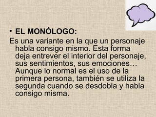 • EL MONÓLOGO:
Es una variante en la que un personaje
habla consigo mismo. Esta forma
deja entrever el interior del personaje,
sus sentimientos, sus emociones…
Aunque lo normal es el uso de la
primera persona, también se utiliza la
segunda cuando se desdobla y habla
consigo misma.
 