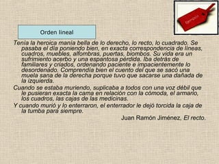 Tenía la heroica manía bella de lo derecho, lo recto, lo cuadrado. Se
pasaba el día poniendo bien, en exacta correspondencia de líneas,
cuadros, muebles, alfombras, puertas, biombos. Su vida era un
sufrimiento acerbo y una espantosa pérdida. Iba detrás de
familiares y criados, ordenando paciente e impacientemente lo
desordenado. Comprendía bien el cuento del que se sacó una
muela sana de la derecha porque tuvo que sacarse una dañada de
la izquierda.
Cuando se estaba muriendo, suplicaba a todos con una voz débil que
le pusieran exacta la cama en relación con la cómoda, el armario,
los cuadros, las cajas de las medicinas.
Y cuando murió y lo enterraron, el enterrador le dejó torcida la caja de
la tumba para siempre.
Juan Ramón Jiménez, El recto.
Orden lineal
 
