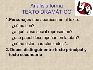 Análisis forma
TEXTO DRAMÁTICO
1.Personajes que aparecen en el texto:
- ¿cómo son?,
- ¿a qué clase social representan?,
- ¿qué papel desempeñan en la obra?,
- ¿cómo están caracterizados?...
2. Debes distinguir entre texto principal y
texto secundario
 