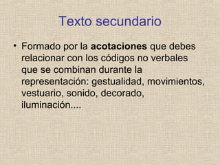 Texto secundario
• Formado por la acotaciones que debes
relacionar con los códigos no verbales
que se combinan durante la
representación: gestualidad, movimientos,
vestuario, sonido, decorado,
iluminación....
 