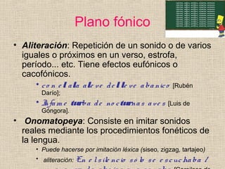 Plano fónico
• Aliteración: Repetición de un sonido o de varios
iguales o próximos en un verso, estrofa,
período... etc. Tiene efectos eufónicos o
cacofónicos.
• co n e l ala ale ve de l le ve abanico [Rubén
Darío];
• Infam e turba de no cturnas ave s [Luis de
Góngora].
• Onomatopeya: Consiste en imitar sonidos
reales mediante los procedimientos fonéticos de
la lengua.
• Puede hacerse por imitación léxica (siseo, zigzag, tartajeo)
• aliteración: En e lsile ncio só lo se e scuchaba /
 