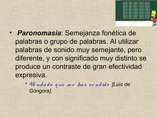 • Paronomasia: Semejanza fonética de
palabras o grupo de palabras. Al utilizar
palabras de sonido muy semejante, pero
diferente, y con significado muy distinto se
produce un contraste de gran efectividad
expresiva.
• Ve ndado q ue m e has ve ndido [Luis de
Góngora].
 