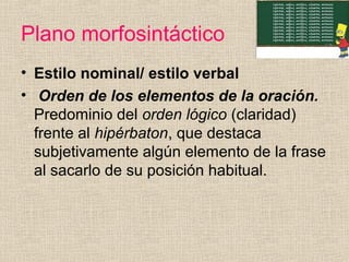Plano morfosintáctico
• Estilo nominal/ estilo verbal
• Orden de los elementos de la oración.
Predominio del orden lógico (claridad)
frente al hipérbaton, que destaca
subjetivamente algún elemento de la frase
al sacarlo de su posición habitual.
 