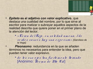 • Epíteto es el adjetivo con valor explicativo, que
destaca una cualidad del nombre, por lo que sirve al
escritor para matizar o subrayar aquellos aspectos de la
realidad descrita que quiere poner en el primer plano de
la atención del lector.
• «Ce rca de lTajo , e n so le dad am e na, / de
ve rde s sauce s hay una e spe sura» [Garcilaso de
la Vega];
• Pleonasmo: redundancia en la que se añaden
términos no necesarios para entender la idea, pero que
pueden tener valor expresivo.
• de lo s sus o jo s tan fue rte m e nte llo rando
[Anónimo: Po e m a de Mio Cid]
 