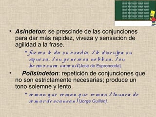 • Asíndeton: se prescinde de las conjunciones
para dar más rapidez, viveza y sensación de
agilidad a la frase.
• fue ro s le da su o sadía, / le disculpa su
riq ue za, / su g e ne ro sa no ble za, / su
he rm o sura varo nil[José de Espronceda].
• Polisíndeton: repetición de conjunciones que
no son estrictamente necesarias; produce un
tono solemne y lento.
• re m an q ue re m an q ue re m an / ¡nunca de
re m ar de scansan![Jorge Guillén].
 