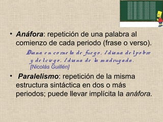 • Anáfora: repetición de una palabra al
comienzo de cada periodo (frase o verso).
Diana e n co rne ta de fue g o , / diana de lpo bre
y de lcie g o , / diana de la m adrug ada .
[Nicolás Guillén]
• Paralelismo: repetición de la misma
estructura sintáctica en dos o más
periodos; puede llevar implícita la anáfora.
 