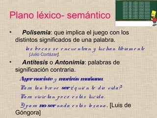 Plano léxico- semántico
• Polisemia: que implica el juego con los
distintos significados de una palabra.
las bo cas se e ncue ntran y luchan tibiam e nte
[Julio Cortázar].
• Antítesis o Antonimia: palabras de
significación contraria.
Ayernacistey morirás mañana.
Para tan bre ve ser¿ q uié n te dio vida?
Para vivir tan po co e stás lucida.
Y para nosernada e stás lo zana . [Luis de
Góngora]
 