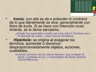 • Ironía: con ella se da a entender lo contrario
de lo que literalmente se dice, generalmente con
fines de burla. Si se hace con intención cruel,
hiriente, se le llama sarcasmo.
¿Dónde has aprendido a hablar así a los niños? Continúa así y
te llamarán de usted... [Juan García Hortelano].
• Hipérbole: se origina al exagerar los
términos, aumentar o disminuir
desproporcionadamente objetos, acciones,
cualidades...
el humor corrosivo de tus manos feroces / que cortaban la
leche y oxidaban el oro / y marchitaban las flores [Gabriel
García Márquez].
 