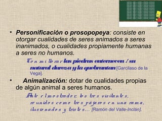 • Personificación o prosopopeya: consiste en
otorgar cualidades de seres animados a seres
inanimados, o cualidades propiamente humanas
a seres no humanos.
Co n m i llo rar las piedras enternecen/ su
naturaldurezaylaquebrantan[Garcilaso de la
Vega].
• Animalización: dotar de cualidades propias
de algún animal a seres humanos.
Ante e lm o strado r, lo s tre s visitante s,
re unido s co m o tre s pájaro s e n una ram a,
ilusio nado s y triste s. . . [Ramón del Valle-Inclán].
 