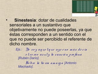 • Sinestesia: dotar de cualidades
sensoriales a un sustantivo que
objetivamente no puede poseerlas, ya que
éstas corresponden a un sentido con el
que no puede ser percibido el referente de
dicho nombre.
Ejs.: Yo so y aq ue lq ue aye r no m ás de cía
e lve rso azuly la canció n pro fana
[Rubén Darío].
So bre la tie rra am arg a [Antonio
Machado].
 