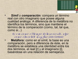 • Símil o comparación: compara un término
real con otro imaginario que posee alguna
cualidad análoga. A diferencia de la metáfora no
identifica los términos, sino que mantiene el
término de la comparación (como, tal, tal que,
como si...)
Ej.: e ra co m o e ltie m po de licue sce nte , alg o
co m o cho co late m uy fino [Julio Cortázar]
• Metáfora: como en el símil, la base es una
comparación, pero a diferencia de éste, en la
metáfora se establece una identidad entre los
dos términos, el real [r] y el imaginario [i],
basándose en una relación de semejanza.
 