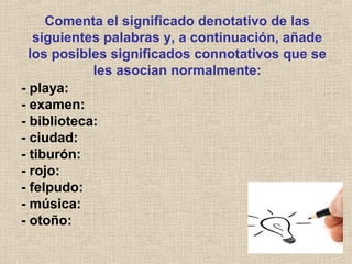 Comenta el significado denotativo de las
siguientes palabras y, a continuación, añade
los posibles significados connotativos que se
les asocian normalmente:
- playa:
- examen:
- biblioteca:
- ciudad:
- tiburón:
- rojo:
- felpudo:
- música:
- otoño:
 