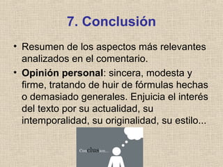 7. Conclusión
• Resumen de los aspectos más relevantes
analizados en el comentario.
• Opinión personal: sincera, modesta y
firme, tratando de huir de fórmulas hechas
o demasiado generales. Enjuicia el interés
del texto por su actualidad, su
intemporalidad, su originalidad, su estilo...
 