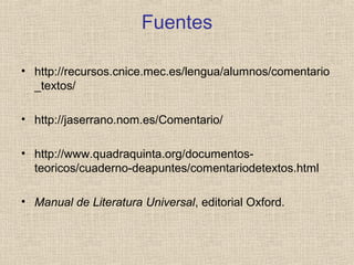 Fuentes
• http://recursos.cnice.mec.es/lengua/alumnos/comentario
_textos/
• http://jaserrano.nom.es/Comentario/
• http://www.quadraquinta.org/documentos-
teoricos/cuaderno-deapuntes/comentariodetextos.html
• Manual de Literatura Universal, editorial Oxford.
 