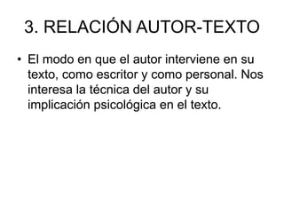 3. RELACIÓN AUTOR-TEXTO
• El modo en que el autor interviene en su
texto, como escritor y como personal. Nos
interesa la técnica del autor y su
implicación psicológica en el texto.
 