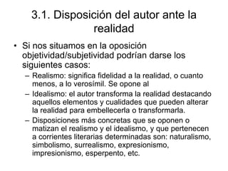 3.1. Disposición del autor ante la
realidad
• Si nos situamos en la oposición
objetividad/subjetividad podrían darse los
siguientes casos:
– Realismo: significa fidelidad a la realidad, o cuanto
menos, a lo verosímil. Se opone al
– Idealismo: el autor transforma la realidad destacando
aquellos elementos y cualidades que pueden alterar
la realidad para embellecerla o transformarla.
– Disposiciones más concretas que se oponen o
matizan el realismo y el idealismo, y que pertenecen
a corrientes literarias determinadas son: naturalismo,
simbolismo, surrealismo, expresionismo,
impresionismo, esperpento, etc.
 