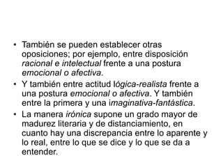 • También se pueden establecer otras
oposiciones; por ejemplo, entre disposición
racional e intelectual frente a una postura
emocional o afectiva.
• Y también entre actitud lógica-realista frente a
una postura emocional o afectiva. Y también
entre la primera y una imaginativa-fantástica.
• La manera irónica supone un grado mayor de
madurez literaria y de distanciamiento, en
cuanto hay una discrepancia entre lo aparente y
lo real, entre lo que se dice y lo que se da a
entender.
 