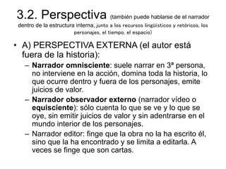 3.2. Perspectiva (también puede hablarse de el narrador
dentro de la estructura interna, junto a los recursos lingüísticos y retóricos, los
personajes, el tiempo, el espacio)
• A) PERSPECTIVA EXTERNA (el autor está
fuera de la historia):
– Narrador omnisciente: suele narrar en 3ª persona,
no interviene en la acción, domina toda la historia, lo
que ocurre dentro y fuera de los personajes, emite
juicios de valor.
– Narrador observador externo (narrador vídeo o
equisciente): sólo cuenta lo que se ve y lo que se
oye, sin emitir juicios de valor y sin adentrarse en el
mundo interior de los personajes.
– Narrador editor: finge que la obra no la ha escrito él,
sino que la ha encontrado y se limita a editarla. A
veces se finge que son cartas.
 