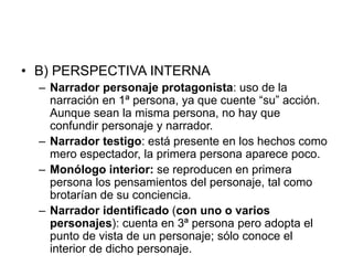 • B) PERSPECTIVA INTERNA
– Narrador personaje protagonista: uso de la
narración en 1ª persona, ya que cuente “su” acción.
Aunque sean la misma persona, no hay que
confundir personaje y narrador.
– Narrador testigo: está presente en los hechos como
mero espectador, la primera persona aparece poco.
– Monólogo interior: se reproducen en primera
persona los pensamientos del personaje, tal como
brotarían de su conciencia.
– Narrador identificado (con uno o varios
personajes): cuenta en 3ª persona pero adopta el
punto de vista de un personaje; sólo conoce el
interior de dicho personaje.
 
