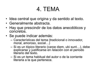 4. TEMA
• Idea central que origina y da sentido al texto.
• Generalmente abstracta.
• Hay que prescindir de los datos anecdóticos y
concretos.
• Se puede indicar además:
– Características del tema (tradicional o innovador,
moral, amoroso, social…)
– Si es un tópico literario (carpe diem, ubi sunt…), debe
explicarse y justificarse en relación con el periodo
literario del texto.
– Si es un tema habitual del autor o de la corriente
literaria a la que pertenece.
 
