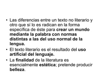 • Las diferencias entre un texto no literario y
otro que sí lo es radican en la forma
específica de éste para crear un mundo
mediante la palabra con normas
distintas a las del uso normal de la
lengua.
• El texto literario es el resultado del uso
artificial del lenguaje.
• La finalidad de la literatura es
esencialmente estética; pretende producir
belleza.
 