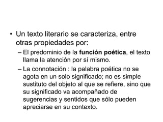 • Un texto literario se caracteriza, entre
otras propiedades por:
– El predominio de la función poética, el texto
llama la atención por sí mismo.
– La connotación : la palabra poética no se
agota en un solo significado; no es simple
sustituto del objeto al que se refiere, sino que
su significado va acompañado de
sugerencias y sentidos que sólo pueden
apreciarse en su contexto.
 