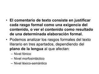 • El comentario de texto consiste en justificar
cada rasgo formal como una exigencia del
contenido, o ver el contenido como resultado
de una determinada elaboración formal.
• Podemos analizar los rasgos formales del texto
literario en tres apartados, dependiendo del
plano de la lengua al que afectan:
– Nivel fónico
– Nivel morfosintáctico
– Nivel léxico-semántico
 