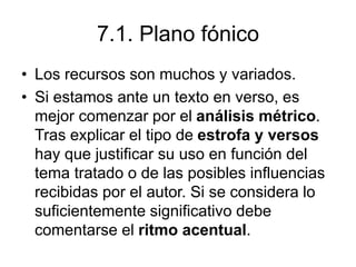 7.1. Plano fónico
• Los recursos son muchos y variados.
• Si estamos ante un texto en verso, es
mejor comenzar por el análisis métrico.
Tras explicar el tipo de estrofa y versos
hay que justificar su uso en función del
tema tratado o de las posibles influencias
recibidas por el autor. Si se considera lo
suficientemente significativo debe
comentarse el ritmo acentual.
 