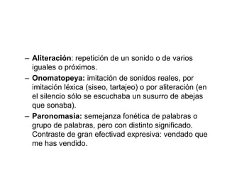 – Aliteración: repetición de un sonido o de varios
iguales o próximos.
– Onomatopeya: imitación de sonidos reales, por
imitación léxica (siseo, tartajeo) o por aliteración (en
el silencio sólo se escuchaba un susurro de abejas
que sonaba).
– Paronomasia: semejanza fonética de palabras o
grupo de palabras, pero con distinto significado.
Contraste de gran efectivad expresiva: vendado que
me has vendido.
 