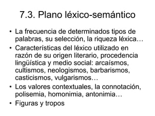 7.3. Plano léxico-semántico
• La frecuencia de determinados tipos de
palabras, su selección, la riqueza léxica…
• Características del léxico utilizado en
razón de su origen literario, procedencia
lingüística y medio social: arcaísmos,
cultismos, neologismos, barbarismos,
casticismos, vulgarismos…
• Los valores contextuales, la connotación,
polisemia, homonimia, antonimia…
• Figuras y tropos
 