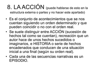 8. LA ACCIÓN (puede hablarse de esto en la
estructura externa o partes y no hacer este apartado)
• Es el conjunto de acontecimientos que se nos
cuentan siguiendo un orden determinado y que
pueden coincidir o no con el orden real.
• Se suele distinguir entre ACCIÓN (sucesión de
hechos tal como se cuentan), recreación que un
autor hace de unos hechos sucedidos o
imaginarios, e HISTORIA o serie de hechos
encadenados que conducen de una situación
inicial a una final (según su orden real).
• Cada una de las secuencias narrativas es un
EPISODIO.
 
