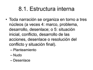 8.1. Estructura interna
• Toda narración se organiza en torno a tres
núcleos (a veces 4: marco, problema,
desarrollo, desenlace; o 5: situación
inicial, conflicto, desarrollo de las
acciones, desenlace o resolución del
conflicto y situación final).
– Planteamiento
– Nudo
– Desenlace
 