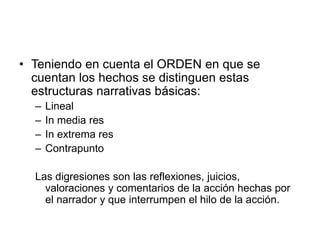 • Teniendo en cuenta el ORDEN en que se
cuentan los hechos se distinguen estas
estructuras narrativas básicas:
– Lineal
– In media res
– In extrema res
– Contrapunto
Las digresiones son las reflexiones, juicios,
valoraciones y comentarios de la acción hechas por
el narrador y que interrumpen el hilo de la acción.
 