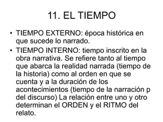 11. EL TIEMPO
• TIEMPO EXTERNO: época histórica en
que sucede lo narrado.
• TIEMPO INTERNO: tiempo inscrito en la
obra narrativa. Se refiere tanto al tiempo
que abarca la realidad narrada (tiempo de
la historia) como al orden en que se
cuenta y a la duración de los
acontecimientos (tiempo de la narración p
del discurso) La relación entre uno y otro
determinan el ORDEN y el RITMO del
relato.
 