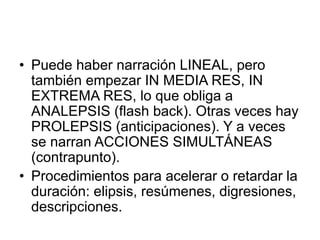 • Puede haber narración LINEAL, pero
también empezar IN MEDIA RES, IN
EXTREMA RES, lo que obliga a
ANALEPSIS (flash back). Otras veces hay
PROLEPSIS (anticipaciones). Y a veces
se narran ACCIONES SIMULTÁNEAS
(contrapunto).
• Procedimientos para acelerar o retardar la
duración: elipsis, resúmenes, digresiones,
descripciones.
 