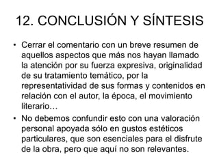 12. CONCLUSIÓN Y SÍNTESIS
• Cerrar el comentario con un breve resumen de
aquellos aspectos que más nos hayan llamado
la atención por su fuerza expresiva, originalidad
de su tratamiento temático, por la
representatividad de sus formas y contenidos en
relación con el autor, la época, el movimiento
literario…
• No debemos confundir esto con una valoración
personal apoyada sólo en gustos estéticos
particulares, que son esenciales para el disfrute
de la obra, pero que aquí no son relevantes.
 