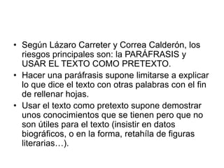 • Según Lázaro Carreter y Correa Calderón, los
riesgos principales son: la PARÁFRASIS y
USAR EL TEXTO COMO PRETEXTO.
• Hacer una paráfrasis supone limitarse a explicar
lo que dice el texto con otras palabras con el fin
de rellenar hojas.
• Usar el texto como pretexto supone demostrar
unos conocimientos que se tienen pero que no
son útiles para el texto (insistir en datos
biográficos, o en la forma, retahíla de figuras
literarias…).
 