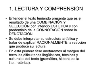 1. LECTURA Y COMPRENSIÓN
• Entender el texto teniendo presente que es el
resultado de una COMBINACIÓN Y
SELECCIÓN con intenció ESTÉTICA y con
predominio de la CONNOTACIÓN sobre la
DENOTACIÓN.
• Se debe interpretar su estructura artística y
tratar de explicar RACIONALMENTE la reacción
que produce su lectura.
• En esta primera fase anotaremos al margen del
texto las dificultades lingüísticas, técnicas y
culturales del texto (gramática, historia de la
lite., retórica).
 
