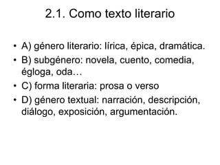 2.1. Como texto literario
• A) género literario: lírica, épica, dramática.
• B) subgénero: novela, cuento, comedia,
égloga, oda…
• C) forma literaria: prosa o verso
• D) género textual: narración, descripción,
diálogo, exposición, argumentación.
 