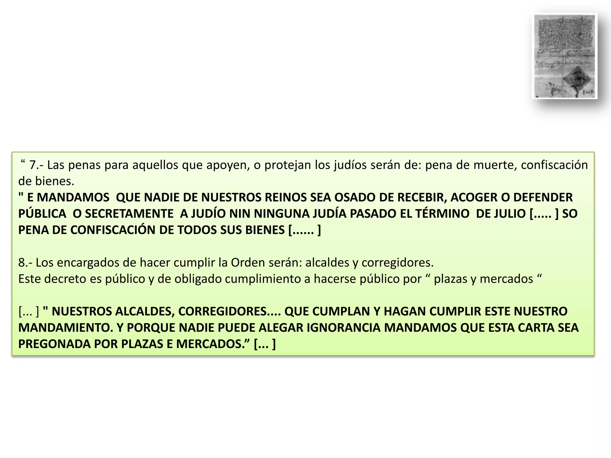 “ 7.- Las penas para aquellos que apoyen, o protejan los judíos serán de: pena de muerte, confiscación
de bienes.
" E MANDAMOS QUE NADIE DE NUESTROS REINOS SEA OSADO DE RECEBIR, ACOGER O DEFENDER
PÚBLICA O SECRETAMENTE A JUDÍO NIN NINGUNA JUDÍA PASADO EL TÉRMINO DE JULIO [..... ] SO
PENA DE CONFISCACIÓN DE TODOS SUS BIENES [...... ]
8.- Los encargados de hacer cumplir la Orden serán: alcaldes y corregidores.
Este decreto es público y de obligado cumplimiento a hacerse público por “ plazas y mercados “
[... ] " NUESTROS ALCALDES, CORREGIDORES.... QUE CUMPLAN Y HAGAN CUMPLIR ESTE NUESTRO
MANDAMIENTO. Y PORQUE NADIE PUEDE ALEGAR IGNORANCIA MANDAMOS QUE ESTA CARTA SEA
PREGONADA POR PLAZAS E MERCADOS.” [... ]

 