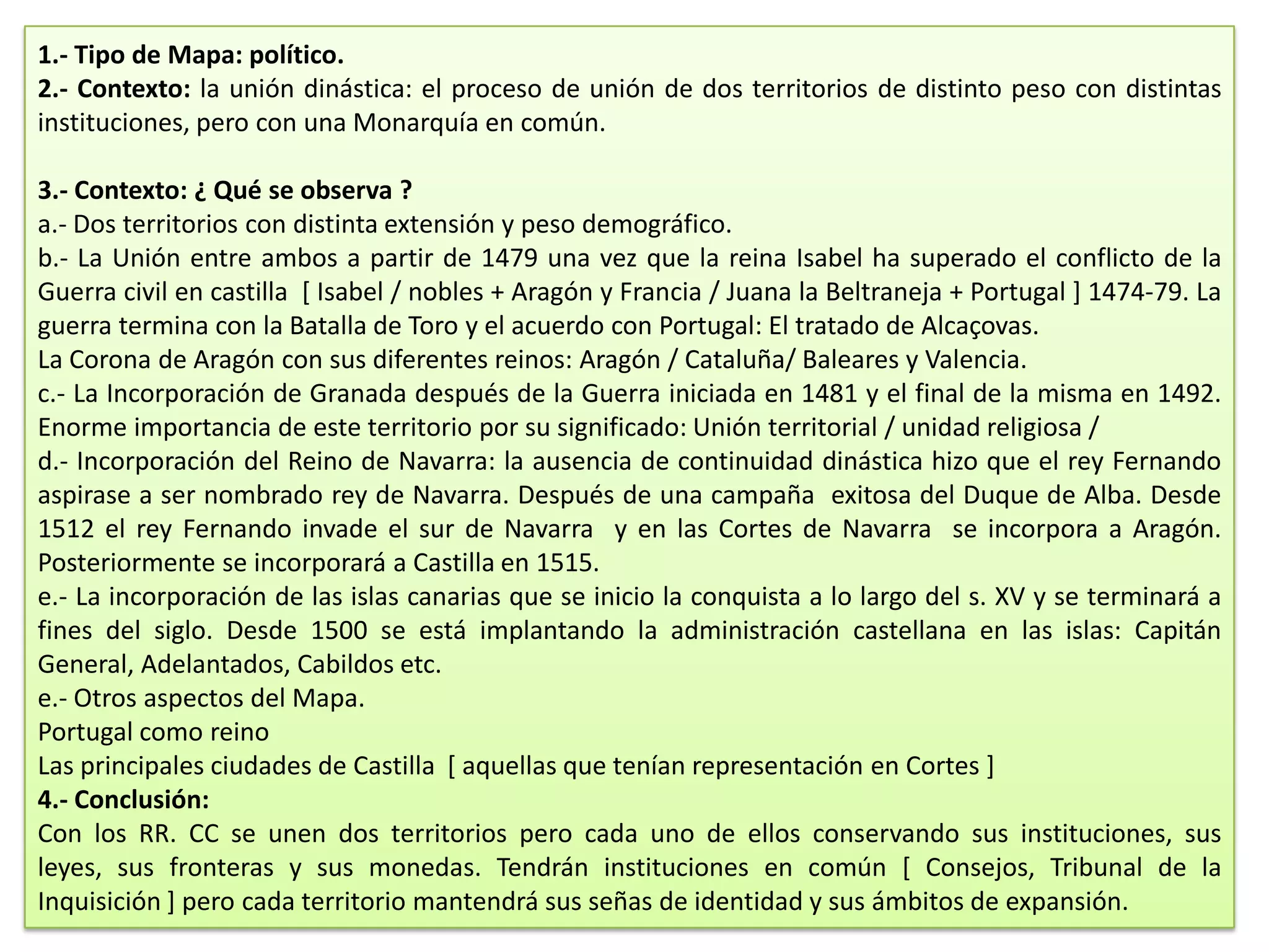 1.- Tipo de Mapa: político.
2.- Contexto: la unión dinástica: el proceso de unión de dos territorios de distinto peso con distintas
instituciones, pero con una Monarquía en común.
3.- Contexto: ¿ Qué se observa ?
a.- Dos territorios con distinta extensión y peso demográfico.
b.- La Unión entre ambos a partir de 1479 una vez que la reina Isabel ha superado el conflicto de la
Guerra civil en castilla [ Isabel / nobles + Aragón y Francia / Juana la Beltraneja + Portugal ] 1474-79. La
guerra termina con la Batalla de Toro y el acuerdo con Portugal: El tratado de Alcaçovas.
La Corona de Aragón con sus diferentes reinos: Aragón / Cataluña/ Baleares y Valencia.
c.- La Incorporación de Granada después de la Guerra iniciada en 1481 y el final de la misma en 1492.
Enorme importancia de este territorio por su significado: Unión territorial / unidad religiosa /
d.- Incorporación del Reino de Navarra: la ausencia de continuidad dinástica hizo que el rey Fernando
aspirase a ser nombrado rey de Navarra. Después de una campaña exitosa del Duque de Alba. Desde
1512 el rey Fernando invade el sur de Navarra y en las Cortes de Navarra se incorpora a Aragón.
Posteriormente se incorporará a Castilla en 1515.
e.- La incorporación de las islas canarias que se inicio la conquista a lo largo del s. XV y se terminará a
fines del siglo. Desde 1500 se está implantando la administración castellana en las islas: Capitán
General, Adelantados, Cabildos etc.
e.- Otros aspectos del Mapa.
Portugal como reino
Las principales ciudades de Castilla [ aquellas que tenían representación en Cortes ]
4.- Conclusión:
Con los RR. CC se unen dos territorios pero cada uno de ellos conservando sus instituciones, sus
leyes, sus fronteras y sus monedas. Tendrán instituciones en común [ Consejos, Tribunal de la
Inquisición ] pero cada territorio mantendrá sus señas de identidad y sus ámbitos de expansión.

 