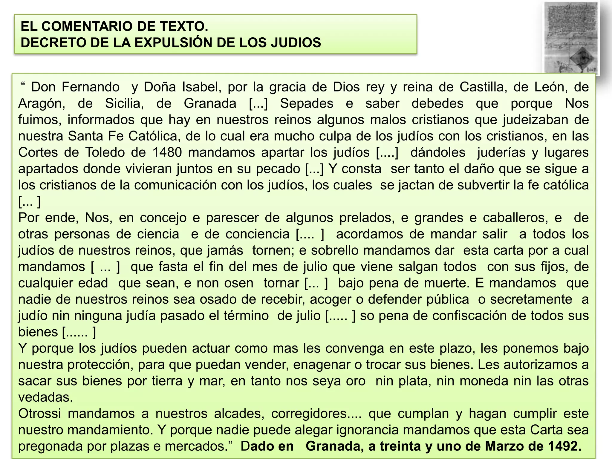 EL COMENTARIO DE TEXTO.
DECRETO DE LA EXPULSIÓN DE LOS JUDIOS
“ Don Fernando y Doña Isabel, por la gracia de Dios rey y reina de Castilla, de León, de
Aragón, de Sicilia, de Granada [...] Sepades e saber debedes que porque Nos
fuimos, informados que hay en nuestros reinos algunos malos cristianos que judeizaban de
nuestra Santa Fe Católica, de lo cual era mucho culpa de los judíos con los cristianos, en las
Cortes de Toledo de 1480 mandamos apartar los judíos [....] dándoles juderías y lugares
apartados donde vivieran juntos en su pecado [...] Y consta ser tanto el daño que se sigue a
los cristianos de la comunicación con los judíos, los cuales se jactan de subvertir la fe católica
[... ]
Por ende, Nos, en concejo e parescer de algunos prelados, e grandes e caballeros, e de
otras personas de ciencia e de conciencia [.... ] acordamos de mandar salir a todos los
judíos de nuestros reinos, que jamás tornen; e sobrello mandamos dar esta carta por a cual
mandamos [ ... ] que fasta el fin del mes de julio que viene salgan todos con sus fijos, de
cualquier edad que sean, e non osen tornar [... ] bajo pena de muerte. E mandamos que
nadie de nuestros reinos sea osado de recebir, acoger o defender pública o secretamente a
judío nin ninguna judía pasado el término de julio [..... ] so pena de confiscación de todos sus
bienes [...... ]
Y porque los judíos pueden actuar como mas les convenga en este plazo, les ponemos bajo
nuestra protección, para que puedan vender, enagenar o trocar sus bienes. Les autorizamos a
sacar sus bienes por tierra y mar, en tanto nos seya oro nin plata, nin moneda nin las otras
vedadas.
Otrossi mandamos a nuestros alcades, corregidores.... que cumplan y hagan cumplir este
nuestro mandamiento. Y porque nadie puede alegar ignorancia mandamos que esta Carta sea
pregonada por plazas e mercados.” Dado en Granada, a treinta y uno de Marzo de 1492.

 