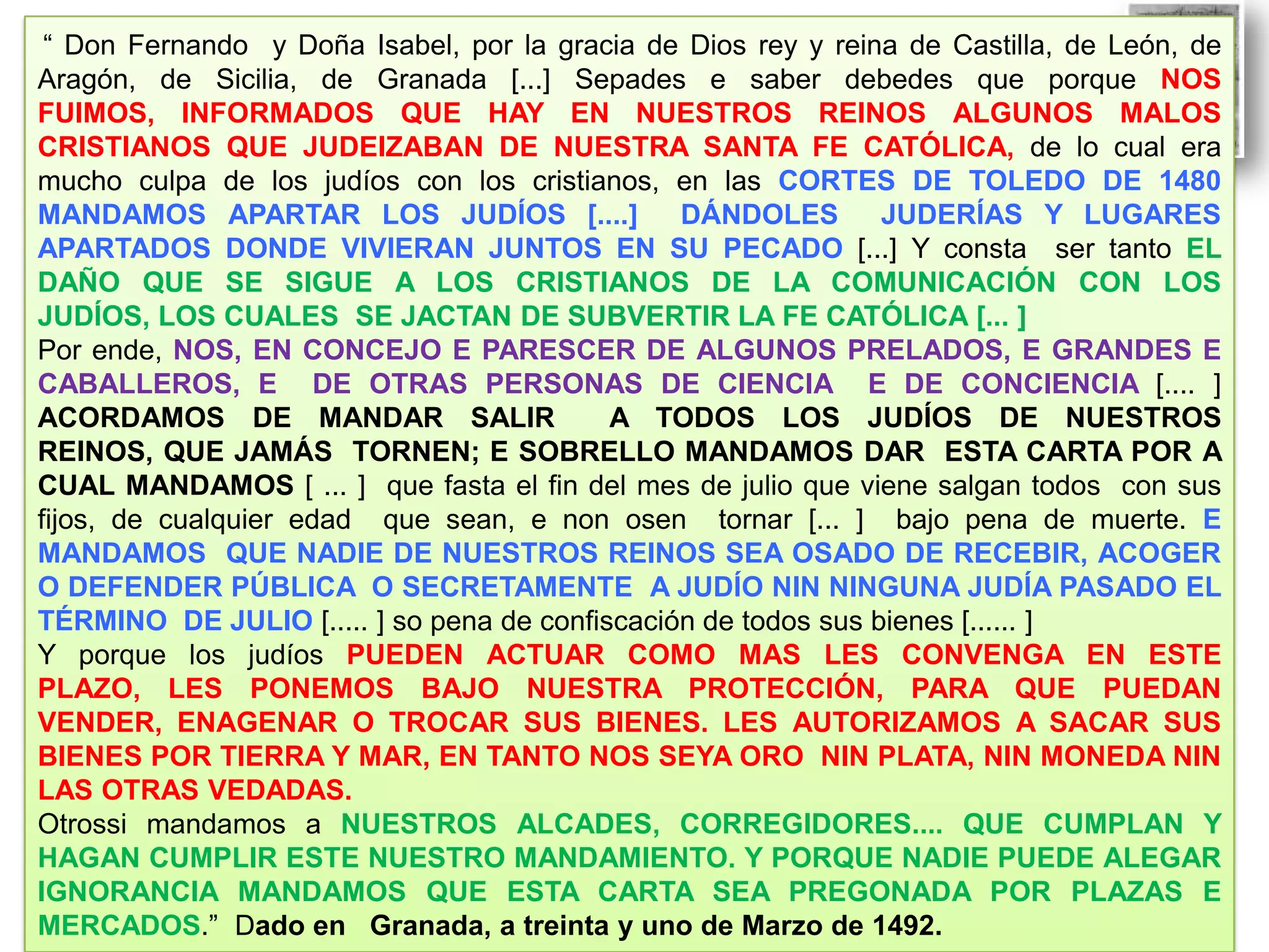 “ Don Fernando y Doña Isabel, por la gracia de Dios rey y reina de Castilla, de León, de
Aragón, de Sicilia, de Granada [...] Sepades e saber debedes que porque NOS
FUIMOS, INFORMADOS QUE HAY EN NUESTROS REINOS ALGUNOS MALOS
CRISTIANOS QUE JUDEIZABAN DE NUESTRA SANTA FE CATÓLICA, de lo cual era
mucho culpa de los judíos con los cristianos, en las CORTES DE TOLEDO DE 1480
MANDAMOS APARTAR LOS JUDÍOS [....]
DÁNDOLES
JUDERÍAS Y LUGARES
APARTADOS DONDE VIVIERAN JUNTOS EN SU PECADO [...] Y consta ser tanto EL
DAÑO QUE SE SIGUE A LOS CRISTIANOS DE LA COMUNICACIÓN CON LOS
JUDÍOS, LOS CUALES SE JACTAN DE SUBVERTIR LA FE CATÓLICA [... ]
Por ende, NOS, EN CONCEJO E PARESCER DE ALGUNOS PRELADOS, E GRANDES E
CABALLEROS, E DE OTRAS PERSONAS DE CIENCIA E DE CONCIENCIA [.... ]
ACORDAMOS DE MANDAR SALIR
A TODOS LOS JUDÍOS DE NUESTROS
REINOS, QUE JAMÁS TORNEN; E SOBRELLO MANDAMOS DAR ESTA CARTA POR A
CUAL MANDAMOS [ ... ] que fasta el fin del mes de julio que viene salgan todos con sus
fijos, de cualquier edad que sean, e non osen tornar [... ] bajo pena de muerte. E
MANDAMOS QUE NADIE DE NUESTROS REINOS SEA OSADO DE RECEBIR, ACOGER
O DEFENDER PÚBLICA O SECRETAMENTE A JUDÍO NIN NINGUNA JUDÍA PASADO EL
TÉRMINO DE JULIO [..... ] so pena de confiscación de todos sus bienes [...... ]
Y porque los judíos PUEDEN ACTUAR COMO MAS LES CONVENGA EN ESTE
PLAZO, LES PONEMOS BAJO NUESTRA PROTECCIÓN, PARA QUE PUEDAN
VENDER, ENAGENAR O TROCAR SUS BIENES. LES AUTORIZAMOS A SACAR SUS
BIENES POR TIERRA Y MAR, EN TANTO NOS SEYA ORO NIN PLATA, NIN MONEDA NIN
LAS OTRAS VEDADAS.
Otrossi mandamos a NUESTROS ALCADES, CORREGIDORES.... QUE CUMPLAN Y
HAGAN CUMPLIR ESTE NUESTRO MANDAMIENTO. Y PORQUE NADIE PUEDE ALEGAR
IGNORANCIA MANDAMOS QUE ESTA CARTA SEA PREGONADA POR PLAZAS E
MERCADOS.” Dado en Granada, a treinta y uno de Marzo de 1492.

 
