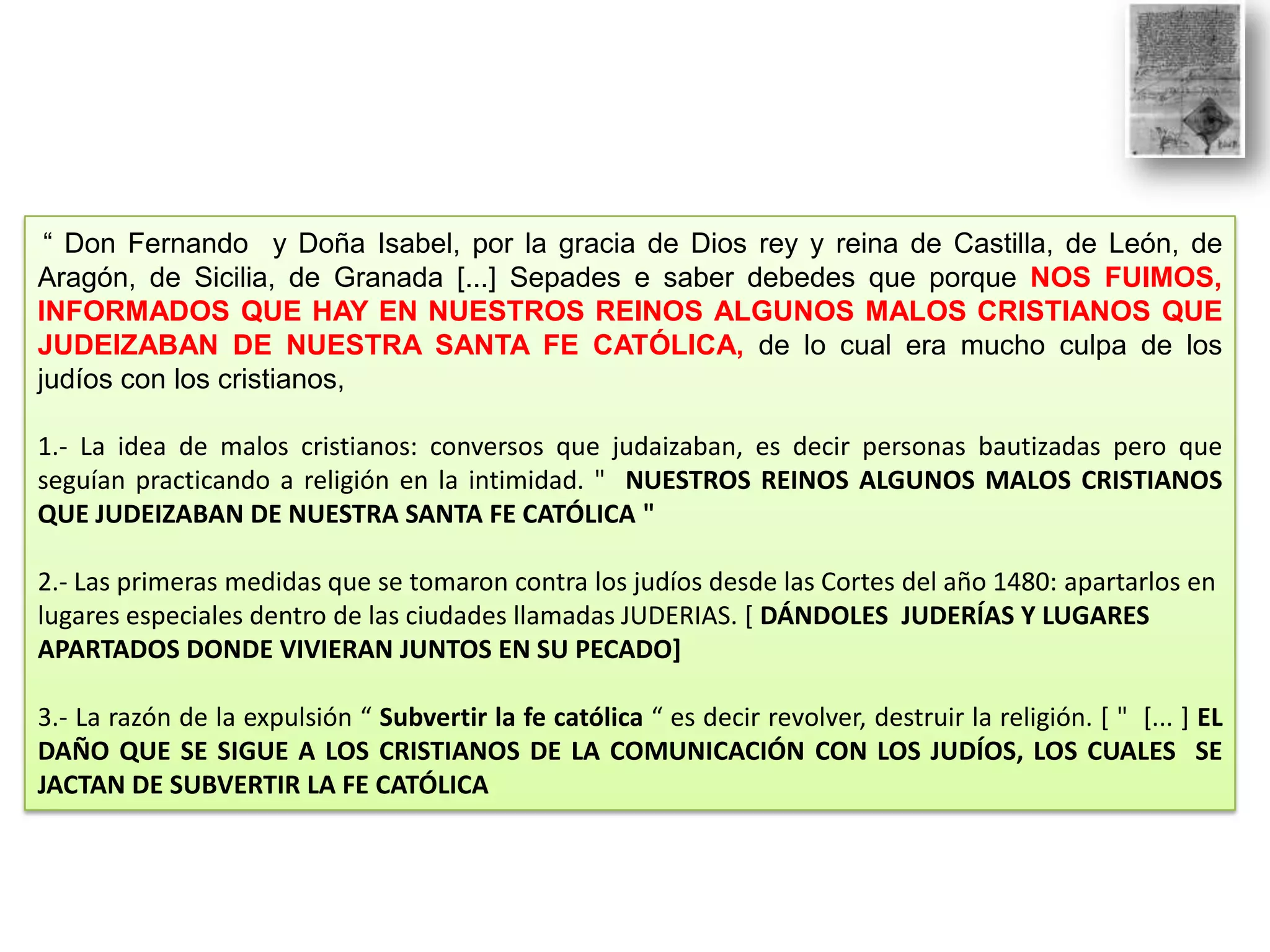 “ Don Fernando y Doña Isabel, por la gracia de Dios rey y reina de Castilla, de León, de
Aragón, de Sicilia, de Granada [...] Sepades e saber debedes que porque NOS FUIMOS,
INFORMADOS QUE HAY EN NUESTROS REINOS ALGUNOS MALOS CRISTIANOS QUE
JUDEIZABAN DE NUESTRA SANTA FE CATÓLICA, de lo cual era mucho culpa de los
judíos con los cristianos,

1.- La idea de malos cristianos: conversos que judaizaban, es decir personas bautizadas pero que
seguían practicando a religión en la intimidad. " NUESTROS REINOS ALGUNOS MALOS CRISTIANOS
QUE JUDEIZABAN DE NUESTRA SANTA FE CATÓLICA "
2.- Las primeras medidas que se tomaron contra los judíos desde las Cortes del año 1480: apartarlos en
lugares especiales dentro de las ciudades llamadas JUDERIAS. [ DÁNDOLES JUDERÍAS Y LUGARES
APARTADOS DONDE VIVIERAN JUNTOS EN SU PECADO]
3.- La razón de la expulsión “ Subvertir la fe católica “ es decir revolver, destruir la religión. [ " [... ] EL
DAÑO QUE SE SIGUE A LOS CRISTIANOS DE LA COMUNICACIÓN CON LOS JUDÍOS, LOS CUALES SE
JACTAN DE SUBVERTIR LA FE CATÓLICA

 