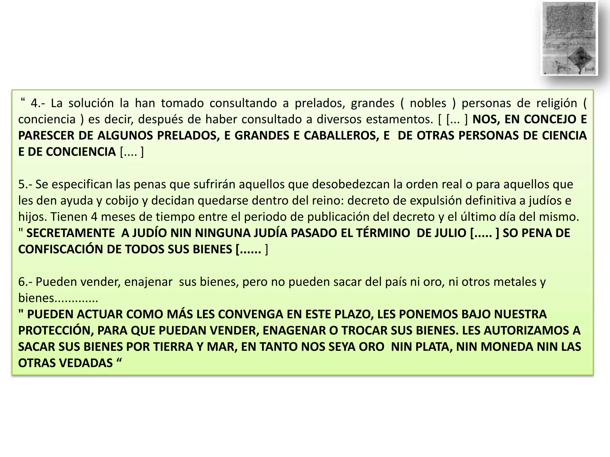 “ 4.- La solución la han tomado consultando a prelados, grandes ( nobles ) personas de religión (
conciencia ) es decir, después de haber consultado a diversos estamentos. [ [... ] NOS, EN CONCEJO E
PARESCER DE ALGUNOS PRELADOS, E GRANDES E CABALLEROS, E DE OTRAS PERSONAS DE CIENCIA
E DE CONCIENCIA [.... ]
5.- Se especifican las penas que sufrirán aquellos que desobedezcan la orden real o para aquellos que
les den ayuda y cobijo y decidan quedarse dentro del reino: decreto de expulsión definitiva a judíos e
hijos. Tienen 4 meses de tiempo entre el periodo de publicación del decreto y el último día del mismo.
" SECRETAMENTE A JUDÍO NIN NINGUNA JUDÍA PASADO EL TÉRMINO DE JULIO [..... ] SO PENA DE
CONFISCACIÓN DE TODOS SUS BIENES [...... ]
6.- Pueden vender, enajenar sus bienes, pero no pueden sacar del país ni oro, ni otros metales y
bienes.............
" PUEDEN ACTUAR COMO MÁS LES CONVENGA EN ESTE PLAZO, LES PONEMOS BAJO NUESTRA
PROTECCIÓN, PARA QUE PUEDAN VENDER, ENAGENAR O TROCAR SUS BIENES. LES AUTORIZAMOS A
SACAR SUS BIENES POR TIERRA Y MAR, EN TANTO NOS SEYA ORO NIN PLATA, NIN MONEDA NIN LAS
OTRAS VEDADAS “

 