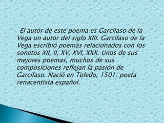     El autor de este poema es Garcilaso de la Vega un autor del siglo XIII. Garcilaso de la Vega escribió poemas relacionados con los sonetos XII, II, XV, XVI, XXX. Unos de sus mejores poemas, muchos de sus composiciones reflejan la pasión de Garcilaso. Nació en Toledo, 1501. poeta renacentista español.