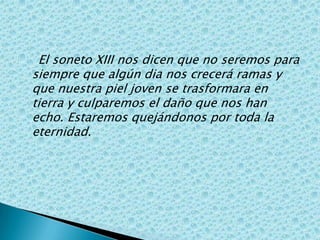     El soneto XIII nos dicen que no seremos para siempre que algún dia nos crecerá ramas y que nuestra piel joven se trasformara en tierra y culparemos el daño que nos han echo. Estaremos quejándonos por toda la eternidad.