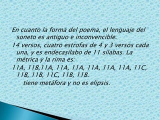 En cuanto la forma del poema, el lenguaje del soneto es antiguo e inconvencible.14 versos, cuatro estrofas de 4 y 3 versos cada una, y es endecasílabo de 11 silabas. La métrica y la rima es:11A, 11B,11A, 11A, 11A, 11A, 11A, 11A, 11C, 11B, 11B, 11C, 11B, 11B.      tiene metáfora y no es elipsis.